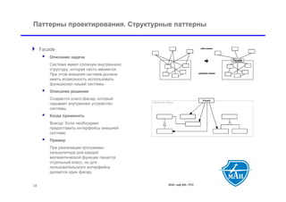 Паттерны проектирования. Структурные паттерны


 Facade
         Описание задачи
          Система имеет сложную внутреннюю
          структуру, которая часто меняется.
          При этом внешняя система должна
          иметь возможность использовать
          функционал нашей системы.
         Описание решения
          Создается класс-фасад, который
          скрывает внутреннее устройство
          системы.
         Когда применять
          Всегда. Если необходимо
          предоставить интерфейсы внешней
          системе.
         Пример
          При реализации программы-
          калькулятора для каждой
          математической функции пишется
          отдельный класс, но для
          пользовательского интерфейса
          делается один фасад.


 34                                            МАИ, каф 806, ППС
 