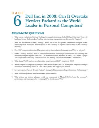 CASE


  6
                   Dell Inc. in 2008: Can It Overtake
                   Hewlett-Packard as the World
                   Leader in Personal Computers?
ASSIGNMENT QUESTIONS
1. What is your evaluation of Michael Dell’s performance in his roles as Dell’s CEO and Chairman? How well
   has he performed the ﬁve tasks of crafting and executing strategy that were discussed in Chapter 2?

2. What are the elements of Dell’s strategy? Which one of the ﬁve generic competitive strategies is Dell
   employing? How well do the different pieces of Dell’s strategy ﬁt together? In what ways is Dell’s strategy
   evolving?

3. Does Dell’s expansion into other IT products and services make good strategic sense? Why or why not?

4. Is Dell’s strategy working? What is your assessment of the ﬁnancial performance that Dell’s strategy has
   delivered during ﬁscal years 2000-2008? Use the ﬁnancial ratios presented in Table 4.1 of Chapter 4 (pages
   104-105) as a basis for doing your calculations and drawing conclusions about Dell’s performance.

5. What does a SWOT analysis reveal about the attractiveness of Dell’s situation in 2008?

6. Which company is competitively stronger—Dell or Hewlett-Packard? Use the weighted competitive strength
   assessment methodology shown in Table 4.4 of Chapter 4 to support your answer.

7. In what respects, if any, is Hewlett-Packard’s strategy in PCs more appealing or better than Dell’s strategy?

8. What issues and problems does Michael Dell need to address?

9. What actions and strategy changes would you recommend to Michael Dell to boost the company’s
   performance and its prospects for overtaking HP in global sales of PCs?
 