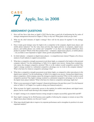 CASE


  7
ASSIGNMENT QUESTIONS
                     Apple, Inc. in 2008


1. How well has Steve Jobs done as Apple’s CEO? Has he done a good job of performing the ﬁve tasks of
   strategic management discussed in Chapter 2? Why or why not? What grade would you give him?

2. What are the chief elements of Apple’s strategy? How well do the pieces ﬁt together? Is the strategy
   evolving?

3. Does it make good strategic sense for Apple to be a competitor in the computer, digital music player, and
   mobile phone industries? Are the value chain activities that Apple performs in computers, digital music
   players, and mobile phones very similar and “compatible” or are there very important differences from
   product to product? Which of the three products lines—computers, digital music players, or mobile phones
   —do you think is most important to Apple’s future growth and proﬁtability? Why?

4. In which industry—computers or digital music players—is competition more intense? Prepare a ﬁve-forces
   analysis of each industry to support your position.

5. What does a competitive strength assessment reveal about Apple, as compared to the leaders in the personal
   computer industry? Use the methodology in Table 4.4 to support your answer. Among these competitors,
   who enjoys the strongest competitive position? Who is in the weakest overall competitive position? Has
   Apple’s strategy resulted in a substantial competitive advantage over its rivals in the computer industry?
   What is the basis for whatever competitive advantage it has?

6. What does a competitive strength assessment reveal about Apple, as compared to other main players in the
   digital music industry? Use the methodology in Table 4.4 to support your answer. Among these digital music
   player competitors, which company enjoys the strongest competitive position? Who is in the weakest overall
   competitive position? Has Apple’s strategy resulted in a substantial competitive advantage over its rivals in
   the digital music player industry? What is the basis for whatever competitive advantage Apple has?

7. What is your assessment of Apple Computer’s ﬁnancial performance the past three years? (Use the ﬁnancial
   ratios in Table 4.1 of Chapter 4 as a guide in doing your ﬁnancial analysis.)

8. What accounts for Apple’s noteworthy success in the markets for mobile smart phones and digital music
   players, but its overall weak showing in the computer industry?

9. Is Apple’s strategy in its computer business strong enough to compete successfully against Dell and HP?

10. Does Apple’s strategy for its iPod business seem capable of allowing the company to remain on top of the
    digital music player industry over the next 5 years?

11. What steps should Apple take to improve its corporate performance and to strengthen its position in its most
    important markets?
 