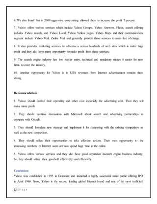 22 | P a g e
6. We also found that in 2009 aggressive cost cutting allowed them to increase the profit 7 percent.
7. Yahoo offers various services which include Yahoo Groups, Yahoo Answers, Flickr, search offering
includes Yahoo search, and Yahoo Local, Yahoo Yellow pages, Yahoo Maps and their communications
segment include Yahoo Mail, Zimba Mail and generally provide those services to users free of charge.
8. It also provides marketing services to advertisers across hundreds of web sites which is make huge
profit and they also have more opportunity to make profit from these services.
9. The search engine industry has low barrier entry, technical and regulatory makes it easier for new
firms to enter the industry.
10. Another opportunity for Yahoo is in USA revenues from Internet advertisement remains them
strong.
Recommendations:
1. Yahoo should control their operating and other cost especially the advertising cost. Then they will
make more profit.
2. They should continue discussions with Microsoft about search and advertising partnerships to
compete with Google.
3. They should formulate new strategy and implement it for competing with the existing competitors as
well as the new competitors.
4. They should utilize their opportunities to take effective actions. Their main opportunity is- the
increasing numbers of Internet users are now spend huge time in the online.
5. Yahoo offers various services and they also have good reputation insearch engine business industry.
So, they should utilize their goodwill effectively and efficiently.
Conclusion:
Yahoo was established in 1995 in Delaware and launched a highly successful initial public offering IPO
in April 1996. Now, Yahoo is the second leading global Internet brand and one of the most trafficked
 