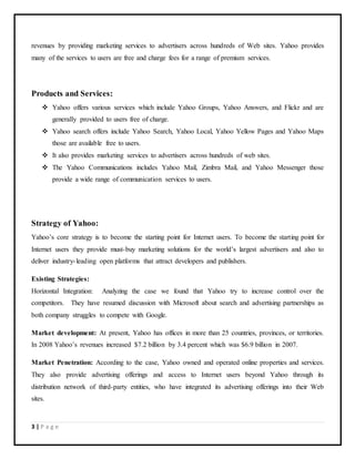 3 | P a g e
revenues by providing marketing services to advertisers across hundreds of Web sites. Yahoo provides
many of the services to users are free and charge fees for a range of premium services.
Products and Services:
 Yahoo offers various services which include Yahoo Groups, Yahoo Answers, and Flickr and are
generally provided to users free of charge.
 Yahoo search offers include Yahoo Search, Yahoo Local, Yahoo Yellow Pages and Yahoo Maps
those are available free to users.
 It also provides marketing services to advertisers across hundreds of web sites.
 The Yahoo Communications includes Yahoo Mail, Zimbra Mail, and Yahoo Messenger those
provide a wide range of communication services to users.
Strategy of Yahoo:
Yahoo’s core strategy is to become the starting point for Internet users. To become the starting point for
Internet users they provide must-buy marketing solutions for the world’s largest advertisers and also to
deliver industry-leading open platforms that attract developers and publishers.
Existing Strategies:
Horizontal Integration: Analyzing the case we found that Yahoo try to increase control over the
competitors. They have resumed discussion with Microsoft about search and advertising partnerships as
both company struggles to compete with Google.
Market development: At present, Yahoo has offices in more than 25 countries, provinces, or territories.
In 2008 Yahoo’s revenues increased $7.2 billion by 3.4 percent which was $6.9 billion in 2007.
Market Penetration: According to the case, Yahoo owned and operated online properties and services.
They also provide advertising offerings and access to Internet users beyond Yahoo through its
distribution network of third-party entities, who have integrated its advertising offerings into their Web
sites.
 