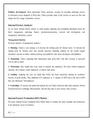 4 | P a g e
Products development: Most importantly Yahoo generates revenues by providing marketing services
to advertisers across hundreds of Web sites. Yahoo provides many of the services to users are free and
charge fees for a range of premium services.
Internal Factors Analysis:
As we know Internal factors analyze or audit requires gathering and assimilating information about the
firm’s management, marketing, finance, productions/operations, research and development, and
management information system.
Management function:
We know function of management includes:-
1. Planning: Yahoo’s core strategy is to become the starting point for Internet users. To become the
starting point for Internet users they provide must-buy marketing solutions for the world’s largest
advertisers and also to deliver industry-leading open platforms that attract developers and publishers.
2. Organizing: Yahoo organizing their departments quite good that’s why their revenues is increased
10% in 2007 to 2008.
3. Motivating: They should take some steps to motivate the employees. We know without employees
motivates the company cannot implement or achieve their goals.
4. Staffing: Analyzing the case we found that Yahoo has been extensively reducing its workforce
because of profit decline. They eliminated 675 employees at 1st quarter of 2009 and at the end of 2009
they also eliminated 700 employees.
5. Controlling: To increase the profit and reduced the cost Yahoo closed its third video property, Maven
Network based in Cambridge Massachusetts and also they plan to close twenty video services.
Internal Factors Evaluation (IFE) Matrix:
We know Internal Factors Evaluation (IFE) Matrix helps to evaluate the major strengths and weaknesses
in the functional areas of a business.
 