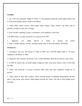 5 | P a g e
Strengths:
1. one of the most important strength of Yahoo is it has reputation among the search engine business and
it is the second leading internet brand in the industry.
2. Yahoo offers various services which include Yahoo Groups, Yahoo Answers, and Flickr and are
generally provided to users free of charge.
3. It also provides marketing services to advertisers across hundreds of web sites.
4. In 2008 Yahoo’s revenues increased by 3.4 percent from 2007.
5. Aggressive cost cutting allowed to Yahoo to increase the profits.
6. Yahoo’s market capacity, revenue, operating margin ratios is above the industry benchmark.
Weaknesses:
1. According to the case, Net Income of Yahoo in 2008 was $ 424,298 million which is 77% lesser
compared to net income in 2006.
2. It generates more revenues but because of its overall advertising spend the net income is goes down.
3. In 2008 its current ratio, net profit margin, earning per share, total assets turnover ratios is lower than
the 2006.
4. Yahoo only possessed 17 percent of internet traffic where their main competitors Google has 72
percent.
5. Yahoo closed its third video property, Maven Network based in Cambridge Massachusetts and they
plan to close twenty video services which includes network site Yahoo! 360 and its Web hosting service
GeoCities.
 