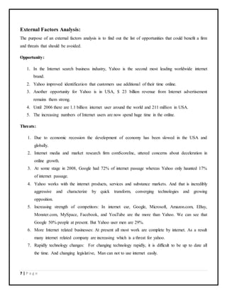 7 | P a g e
External Factors Analysis:
The purpose of an external factors analysis is to find out the list of opportunities that could benefit a firm
and threats that should be avoided.
Opportunity:
1. In the Internet search business industry, Yahoo is the second most leading worldwide internet
brand.
2. Yahoo improved identification that customers use additional of their time online.
3. Another opportunity for Yahoo is in USA, $ 23 billion revenue from Internet advertisement
remains them strong.
4. Until 2006 there are 1.1 billion internet user around the world and 211 million in USA.
5. The increasing numbers of Internet users are now spend huge time in the online.
Threats:
1. Due to economic recession the development of economy has been slowed in the USA and
globally.
2. Internet media and market research firm comScoreInc, uttered concerns about deceleration in
online growth.
3. At some stage in 2008, Google had 72% of internet passage whereas Yahoo only haunted 17%
of internet passage.
4. Yahoo works with the internet products, services and substance markets. And that is incredibly
aggressive and characterize by quick transform, converging technologies and growing
opposition.
5. Increasing strength of competitors: In internet ear, Google, Microsoft, Amazon.com, EBay,
Monster.com, MySpace, Facebook, and YouTube are the more than Yahoo. We can see that
Google 50% people at present. But Yahoo user men are 29%.
6. More Internet related businesses: At present all most work are complete by internet. As a result
many internet related company are increasing which is a threat for yahoo.
7. Rapidly technology changes: For changing technology rapidly, it is difficult to be up to date all
the time. And changing legislative, Man can not to use internet easily.
 