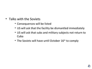 Talks with the Soviets Consequences will be listed US will ask that the facility be dismantled immediately  US will ask that subs and military subjects not return to Cuba The Soviets will have until October 16 th  to comply 