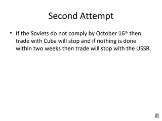 Second Attempt If the Soviets do not comply by October 16 th  then trade with Cuba will stop and if nothing is done within two weeks then trade will stop with the USSR. 