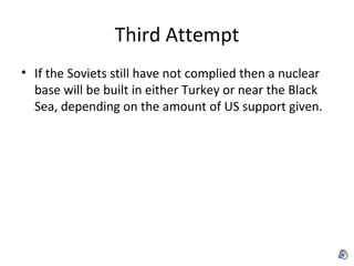 Third Attempt If the Soviets still have not complied then a nuclear base will be built in either Turkey or near the Black Sea, depending on the amount of US support given. 