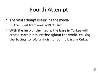 Fourth Attempt The final attempt is alerting the media The US will try to avoid a 1962 fiasco With the help of the media, the base in Turkey will create more pressure throughout the world, causing the Soviets to fold and dismantle the base in Cuba. 