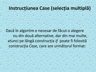 Instrucţiunea Case (selecţia multiplă) Dacă în algoritm e necesar de făcut o alegere  nu din două alternative, dar din mai multe, atunci pe lângă construcţia  if  poate fi folosită construcţia  Case,  care are următorul format: 