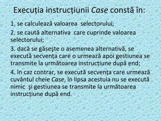 Execuţia instrucţiunii  Case  constă în: 1. se calculează valoarea  selectorului; 2. se caută alternativa  care cuprinde valoarea selectorului; 3. dacă se găseşte o asemenea alternativă, se execută secvenţa care o urmează apoi gestiunea se transmite la următoarea instrucţiune după end; 4. în caz contrar, se execută secvenţa care urmează cuvântul cheie  Case , în lipsa acestuia nu se execută nimic  şi gestiunea se transmite la următoarea instrucţiune după end.   
