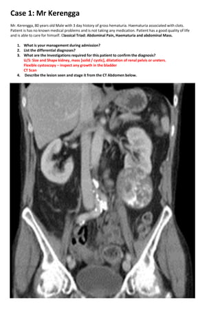 Case 1: Mr Kerengga
Mr. Kerengga, 80 years old Male with 3 day history of gross hematuria. Haematuria associated with clots.
Patient is has no known medical problems and is not taking any medication. Patient has a good quality of life
and is able to care for himself. Classical Triad: Abdominal Pain, Haematuria and abdominal Mass.

    1. What is your management during admission?
    2. List the differential diagnoses?
    3. What are the Investigations required for this patient to confirm the diagnosis?
       U/S: Size and Shape kidney, mass [solid / cystic], dilatation of renal pelvis or ureters.
       Flexible cystoscopy – inspect any growth in the bladder
       CT Scan
    4. Describe the lesion seen and stage it from the CT Abdomen below.
 