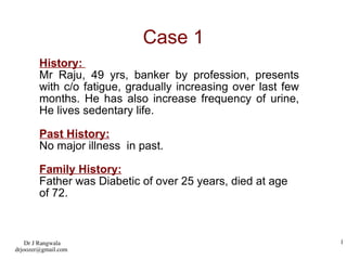 Case 1 History:  Mr Raju, 49 yrs, banker by profession, presents with c/o fatigue, gradually increasing over last few months. He has also increase frequency of urine, He lives sedentary life.  Past History: No major illness  in past. Family History: Father was Diabetic of over 25 years, died at age of 72. 