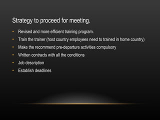 Strategy to proceed for meeting.  Revised and more efficient training program. Train the trainer (host country employees need to trained in home country)  Make the recommend pre-departure activities compulsory Written contracts with all the conditions Job description Establish deadlines 