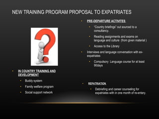 NEW TRAINING PROGRAM PROPOSAL TO EXPATRIATES PRE-DEPARTURE ACTIVITES  “ Country briefings” out sourced to a consultancy. Reading assignments and exams on language and culture  (from given material ) Access to the Library  Interviews and language conversation with ex-expatriates Compulsory  Language course for at least 90days  IN COUNTRY TRAINING AND DEVELOPMENT Buddy system  Family welfare program  Social support network   REPATRIATION  Debriefing and career counseling for expatriates with in one month of re-entery . 