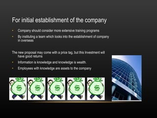 For initial establishment of the company  Company should consider more extensive training programs  By instituting a team which looks into the establishment of company in overseas  The new proposal may come with a price tag, but this Investment will have good returns  Information is knowledge and knowledge is wealth. Employees with knowledge are assets to the company  