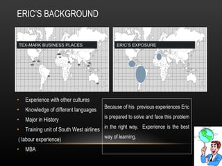 ERIC’S BACKGROUND Experience with other cultures Knowledge of different languages Major in History Training unit of South West airlines ( labour experience) MBA TEX-MARK BUSINESS PLACES ERIC’S EXPOSURE Because of his  previous experiences Eric is prepared to solve and face this problem in the right way.  Experience is the best way of learning.  