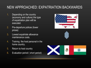Depending on the country (economy and culture) the type of expatriation plan will be executed.  Pre-departure polices (lower prices)  Lowest expatriate allowance maintenance costs.  Training  the host personal in the home country.  Return to host country  Evaluation period ( short period)  NEW APPROACHED: EXPATRIATION BACKWARDS 