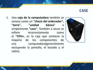 1. Una caja de la computadora también se
conoce como un "chasis del ordenador",
"torre", "unidad básica" o
simplemente "case". También a veces se
refiere incorrectamente como
el "CPU«, es la caja que contiene la
mayoría de los componentes de
una computadora(generalmente
excluyendo la pantalla, el teclado y el
ratón).
CASE
 