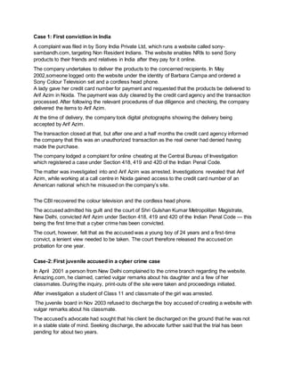 Case 1: First conviction in India
A complaint was filed in by Sony India Private Ltd, which runs a website called sony-
sambandh.com, targeting Non Resident Indians. The website enables NRIs to send Sony
products to their friends and relatives in India after they pay for it online.
The company undertakes to deliver the products to the concerned recipients. In May
2002,someone logged onto the website under the identity of Barbara Campa and ordered a
Sony Colour Television set and a cordless head phone.
A lady gave her credit card number for payment and requested that the products be delivered to
Arif Azim in Noida. The payment was duly cleared by the credit card agency and the transaction
processed. After following the relevant procedures of due diligence and checking, the company
delivered the items to Arif Azim.
At the time of delivery, the company took digital photographs showing the delivery being
accepted by Arif Azim.
The transaction closed at that, but after one and a half months the credit card agency informed
the company that this was an unauthorized transaction as the real owner had denied having
made the purchase.
The company lodged a complaint for online cheating at the Central Bureau of Investigation
which registered a case under Section 418, 419 and 420 of the Indian Penal Code.
The matter was investigated into and Arif Azim was arrested. Investigations revealed that Arif
Azim, while working at a call centre in Noida gained access to the credit card number of an
American national which he misused on the company’s site.
The CBI recovered the colour television and the cordless head phone.
The accused admitted his guilt and the court of Shri Gulshan Kumar Metropolitan Magistrate,
New Delhi, convicted Arif Azim under Section 418, 419 and 420 of the Indian Penal Code — this
being the first time that a cyber crime has been convicted.
The court, however, felt that as the accused was a young boy of 24 years and a first-time
convict, a lenient view needed to be taken. The court therefore released the accused on
probation for one year.
Case-2: First juvenile accused in a cyber crime case
In April 2001 a person from New Delhi complained to the crime branch regarding the website.
Amazing.com, he claimed, carried vulgar remarks about his daughter and a few of her
classmates. During the inquiry, print-outs of the site were taken and proceedings initiated.
After investigation a student of Class 11 and classmate of the girl was arrested.
The juvenile board in Nov 2003 refused to discharge the boy accused of creating a website with
vulgar remarks about his classmate.
The accused’s advocate had sought that his client be discharged on the ground that he was not
in a stable state of mind. Seeking discharge, the advocate further said that the trial has been
pending for about two years.
 
