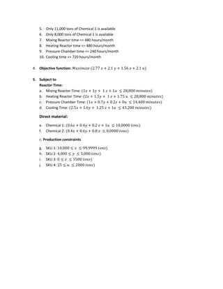 5. Only 11,000 tons of Chemical 1 is available
6. Only 8,000 tons of Chemical 1 is available
7. Mixing Reactor time <= 480 hours/month
8. Heating Reactor time <= 480 hours/month
9. Pressure Chamber time <= 240 hours/month
10. Cooling time <= 720 hours/month
4. Objective function: 𝑀𝑎𝑥𝑖𝑚𝑖𝑧𝑒 (2.77 𝑥 + 2.1 𝑦 + 1.56 𝑧 + 2.1 𝑢)
5. Subject to
Reactor Time:
a. Mixing Reactor Time: (1𝑥 + 1𝑦 + 1 𝑧 + 1𝑢 ≤ 28,800 𝑚𝑖𝑛𝑢𝑡𝑒𝑠)
b. Heating Reactor Time: (2𝑥 + 1.5𝑦 + 1 𝑧 + 1.75 𝑢 ≤ 28,800 𝑚𝑖𝑛𝑢𝑡𝑒𝑠)
c. Pressure Chamber Time: (1𝑥 + 0.7𝑦 + 0.2𝑧 + 0𝑢 ≤ 14,400 𝑚𝑖𝑛𝑢𝑡𝑒𝑠)
d. Cooling Time: (2.5𝑥 + 1.6𝑦 + 1.25 𝑧 + 1𝑢 ≤ 43,200 𝑚𝑖𝑛𝑢𝑡𝑒𝑠)
Direct material:
e. Chemical 1: (0.6𝑥 + 0.4𝑦 + 0.2 𝑧 + 1𝑢 ≤ 10,0000 𝑡𝑜𝑛𝑠)
f. Chemical 2: (0.4𝑥 + 0.6𝑦 + 0.8 𝑧 ≤ 8,0000 𝑡𝑜𝑛𝑠)
c. Production constraints
g. SKU 1: 10,000 ≤ 𝑥 ≤ 99,9999 𝑡𝑜𝑛𝑠)
h. SKU 2: 4,000 ≤ 𝑦 ≤ 5,000 𝑡𝑜𝑛𝑠)
i. SKU 3: 0 ≤ 𝑧 ≤ 1500 𝑡𝑜𝑛𝑠)
j. SKU 4: 25 ≤ 𝑢 ≤ 2000 𝑡𝑜𝑛𝑠)
 