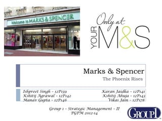 Marks & Spencer
The Phoenix Rises
Ishpreet Singh – 12P139 Karan Jaidka – 12P141
Kshitij Agrawal – 12P142 Kshitij Ahuja – 12P143
Manav Gupta – 12P146 Vikas Jain – 12P178
Group 1 – Strategic Management – II
PGPM 2012-14
 