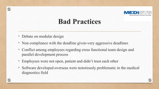 Bad Practices
• Debate on modular design
• Non compliance with the deadline given-very aggressive deadlines
• Conflict among employees regarding cross functional team design and
parallel development process
• Employees were not open, patient and didn’t trust each other
• Software developed overseas were notoriously problematic in the medical
diagnostics field
 