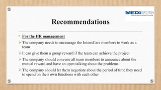 Recommendations
• For the HR management
The company needs to encourage the IntensCare members to work as a
team
It can give them a group reward if the team can achieve the project
The company should convene all team members to announce about the
mutual reward and have an open talking about the problems
The company should let them negotiate about the period of time they need
to spend on their own functions with each other
 
