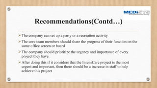 Recommendations(Contd…)
The company can set up a party or a recreation activity
The core team members should share the progress of their function on the
same office screen or board
The company should prioritize the urgency and importance of every
project they have
After doing this if it considers that the IntensCare project is the most
urgent and important, then there should be a increase in staff to help
achieve this project
 