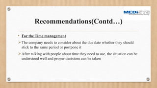 Recommendations(Contd…)
• For the Time management
The company needs to consider about the due date whether they should
stick to the same period or postpone it
After talking with people about time they need to use, the situation can be
understood well and proper decisions can be taken
 