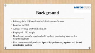 Background
• Privately held US based medical device manufacturer
• Founded in 2002
• Annual revenue $400 million(2008)
• Employed 1750 people
• Developed, manufactured and sold medical monitoring systems for
hospital segment
• First two successful products: Speciality pulmonary system and Renal
monitoring system
 