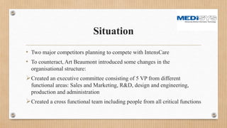 Situation
• Two major competitors planning to compete with IntensCare
• To counteract, Art Beaumont introduced some changes in the
organisational structure:
Created an executive committee consisting of 5 VP from different
functional areas: Sales and Marketing, R&D, design and engineering,
production and administration
Created a cross functional team including people from all critical functions
 