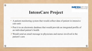 IntensCare Project
• A patient monitoring system that would collect data of patient in intensive
care unit:
Post it to an electronic database that would provide an integrated profile of
an individual patient’s health
Would send an email message to physicians and nurses involved in the
patient’s care
 