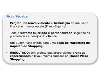 Ficha Técnica:

• Projeto, Desenvolvimento e Instalação de um Piano
  Musical em maior escala (Piano Gigante).

• Todo o sistema foi criado e personalizado seguindo as
  preferências e desejos do cliente.

• Um Super Piano criado para uma ação de Marketing de
  impacto do Shopping.

• RESULTADO: Um projeto que proporcionou grandes
  repercussões e levou muitos curiosos ao Monet Plaza
  Shopping.
 