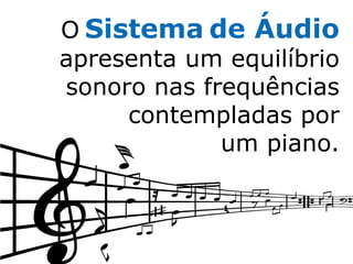 O Sistema de Áudio
apresenta um equilíbrio
sonoro nas frequências
     contempladas por
             um piano.
 