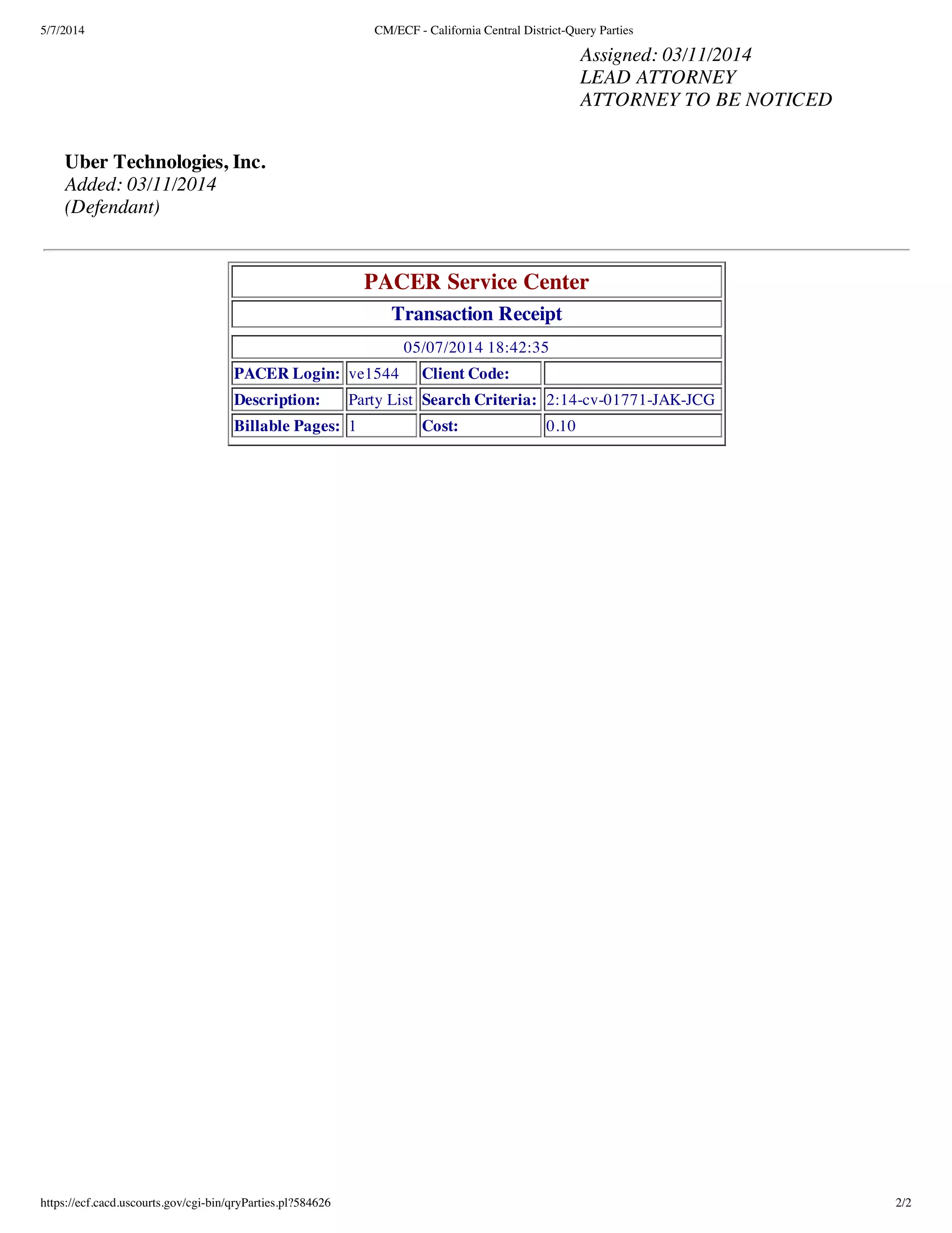 5/7/2014 CM/ECF - California Central District-Query Parties
https://ecf.cacd.uscourts.gov/cgi-bin/qryParties.pl?584626 2/2
Assigned: 03/11/2014
LEAD ATTORNEY
ATTORNEY TO BE NOTICED
Uber Technologies, Inc.
Added: 03/11/2014
(Defendant)
PACER Service Center
Transaction Receipt
05/07/2014 18:42:35
PACER Login: ve1544 Client Code:
Description: Party List Search Criteria: 2:14-cv-01771-JAK-JCG
Billable Pages: 1 Cost: 0.10
 