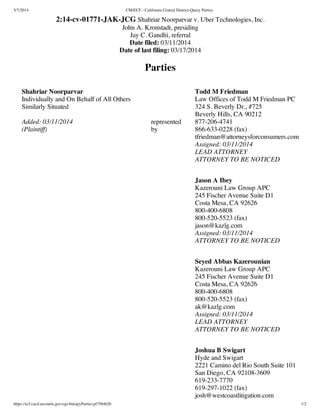 5/7/2014 CM/ECF - California Central District-Query Parties
https://ecf.cacd.uscourts.gov/cgi-bin/qryParties.pl?584626 1/2
2:14-cv-01771-JAK-JCG Shahriar Noorparvar v. Uber Technologies, Inc.
John A. Kronstadt, presiding
Jay C. Gandhi, referral
Date filed: 03/11/2014
Date of last filing: 03/17/2014
Parties
Shahriar Noorparvar
Individually and On Behalf of All Others
Similarly Situated
Added: 03/11/2014
(Plaintiff)
represented
by
Todd M Friedman
Law Offices of Todd M Friedman PC
324 S. Beverly Dr., #725
Beverly Hills, CA 90212
877-206-4741
866-633-0228 (fax)
tfriedman@attorneysforconsumers.com
Assigned: 03/11/2014
LEAD ATTORNEY
ATTORNEY TO BE NOTICED
Jason A Ibey
Kazerouni Law Group APC
245 Fischer Avenue Suite D1
Costa Mesa, CA 92626
800-400-6808
800-520-5523 (fax)
jason@kazlg.com
Assigned: 03/11/2014
ATTORNEY TO BE NOTICED
Seyed Abbas Kazerounian
Kazerouni Law Group APC
245 Fischer Avenue Suite D1
Costa Mesa, CA 92626
800-400-6808
800-520-5523 (fax)
ak@kazlg.com
Assigned: 03/11/2014
LEAD ATTORNEY
ATTORNEY TO BE NOTICED
Joshua B Swigart
Hyde and Swigart
2221 Camino del Rio South Suite 101
San Diego, CA 92108-3609
619-233-7770
619-297-1022 (fax)
josh@westcoastlitigation.com
 
