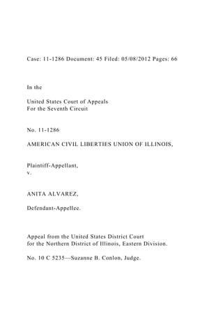 Case: 11-1286 Document: 45 Filed: 05/08/2012 Pages: 66
In the
United States Court of Appeals
For the Seventh Circuit
No. 11-1286
AMERICAN CIVIL LIBERTIES UNION OF ILLINOIS,
Plaintiff-Appellant,
v.
ANITA ALVAREZ,
Defendant-Appellee.
Appeal from the United States District Court
for the Northern District of Illinois, Eastern Division.
No. 10 C 5235—Suzanne B. Conlon, Judge.
 
