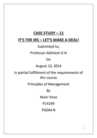 1
CASE STUDY – 11
IT’S THE IRS – LET’S MAKE A DEAL!
Submitted to,
Professor Abhilash G N
On
August 13, 2014
In partial fulfillment of the requirements of
the course
Principles of Management
By
Nivin Vinoi
P14199
PGDM-B
 