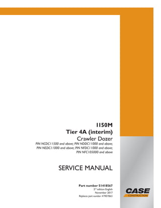Part number 51418567
2nd
edition English
November 2017
Replaces part number 47907865
SERVICE MANUAL
1150M
Tier 4A (interim)
Crawler Dozer
PIN NCDC11500 and above; PIN NDDC11000 and above;
PIN NEDC11000 and above; PIN NFDC11000 and above;
PIN NFC105000 and above
Printed in U.S.A.
© 2017 CNH Industrial America LLC. All Rights Reserved.
Case is a trademark registered in the United States and many
other countries, owned or licensed to CNH Industrial N.V.,
its subsidiaries or affiliates.
 
