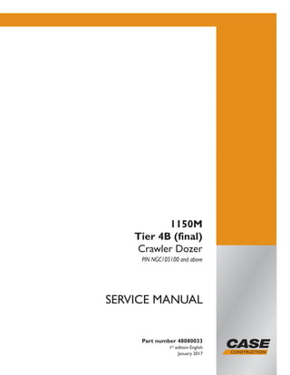 Part number 48080033
1st
edition English
January 2017
SERVICE MANUAL
1150M
Tier 4B (final)
Crawler Dozer
PIN NGC105100 and above
Printed in U.S.A.
© 2017 CNH Industrial America LLC. All Rights Reserved.
Case is a trademark registered in the United States and many
other countries, owned by or licensed to CNH Industrial N.V.,
its subsidiaries or affiliates.
 