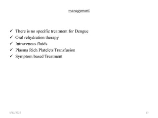 management
 There is no specific treatment for Dengue
 Oral rehydration therapy
 Intravenous fluids
 Plasma Rich Platelets Transfusion
 Symptom based Treatment
5/12/2022 17
 