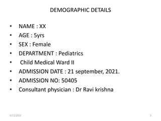 DEMOGRAPHIC DETAILS
• NAME : XX
• AGE : 5yrs
• SEX : Female
• DEPARTMENT : Pediatrics
• Child Medical Ward II
• ADMISSION DATE : 21 september, 2021.
• ADMISSION NO: 50405
• Consultant physician : Dr Ravi krishna
5/12/2022 2
 