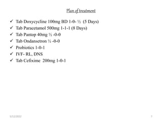 Plan of treatment
 Tab Doxycycline 100mg BD 1-0- ½ (5 Days)
 Tab Paracetamol 500mg 1-1-1 (8 Days)
 Tab Pantop 40mg ½ -0-0
 Tab Ondansetron ½ -0-0
 Probiotics 1-0-1
 IVF- RL, DNS
 Tab Cefixime 200mg 1-0-1
5/12/2022 7
 