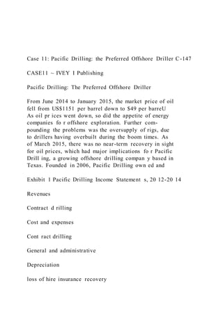 Case 11: Pacific Drilling: the Preferred Offshore Driller C-147
CASE11 ~ IVEY I Publishing
Pacific Drilling: The Preferred Offshore Driller
From June 2014 to January 2015, the market price of oil
fell from US$1151 per barrel down to $49 per barreU
As oil pr ices went down, so did the appetite of energy
companies fo r offshore exploration. Further com-
pounding the problems was the oversupply of rigs, due
to drillers having overbuilt during the boom times. As
of March 2015, there was no near-term recovery in sight
for oil prices, which had major implications fo r Pacific
Drill ing, a growing offshore drilling compan y based in
Texas. Founded in 2006, Pacific Drilling own ed and
Exhibit 1 Pacific Drilling Income Statement s, 20 12-20 14
Revenues
Contract d rilling
Cost and expenses
Cont ract drilling
General and administrative
Depreciation
loss of hire insurance recovery
 
