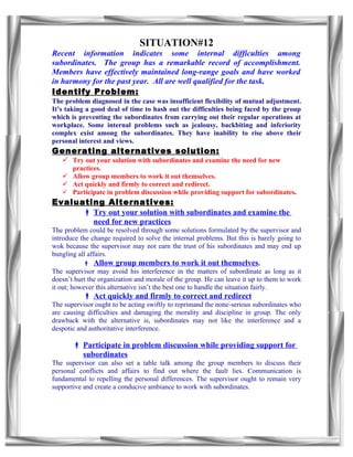 SITUATION#12
Recent information indicates some internal difficulties among
subordinates. The group has a remarkable record of accomplishment.
Members have effectively maintained long-range goals and have worked
in harmony for the past year. All are well qualified for the task.
Identify Problem:
The problem diagnosed in the case was insufficient flexibility of mutual adjustment.
It’s taking a good deal of time to hash out the difficulties being faced by the group
which is preventing the subordinates from carrying out their regular operations at
workplace. Some internal problems such as jealousy, backbiting and inferiority
complex exist among the subordinates. They have inability to rise above their
personal interest and views.
Generating alternatives solution:
    Try out your solution with subordinates and examine the need for new
     practices.
    Allow group members to work it out themselves.
    Act quickly and firmly to correct and redirect.
    Participate in problem discussion while providing support for subordinates.
Evaluating Alternatives:
       Try out your solution with subordinates and examine the
        need for new practices
The problem could be resolved through some solutions formulated by the supervisor and
introduce the change required to solve the internal problems. But this is barely going to
wok because the supervisor may not earn the trust of his subordinates and may end up
bungling all affairs.
            Allow group members to work it out themselves.
The supervisor may avoid his interference in the matters of subordinate as long as it
doesn’t hurt the organization and morale of the group. He can leave it up to them to work
it out; however this alternative isn’t the best one to handle the situation fairly.
            Act quickly and firmly to correct and redirect
The supervisor ought to be acting swiftly to reprimand the none-serious subordinates who
are causing difficulties and damaging the morality and discipline in group. The only
drawback with the alternative is, subordinates may not like the interference and a
despotic and authoritative interference.

        Participate in problem discussion while providing support for
         subordinates
The supervisor can also set a table talk among the group members to discuss their
personal conflicts and affairs to find out where the fault lies. Communication is
fundamental to repelling the personal differences. The supervisor ought to remain very
supportive and create a conducive ambiance to work with subordinates.
 