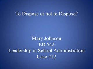 To Dispose or not to Dispose?Mary JohnsonED 542 Leadership in School AdministrationCase #12 