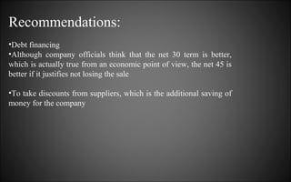 Recommendations:
•Debt financing
•Although company officials think that the net 30 term is better,
which is actually true from an economic point of view, the net 45 is
better if it justifies not losing the sale
•To take discounts from suppliers, which is the additional saving of
money for the company

 