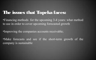 The issues that Topeka faces:
•Financing methods for the upcoming 3-4 years: what method
to use in order to cover upcoming forecasted growth
•Improving the companies accounts receivable;
•Make forecasts and see if the short-term growth of the
company is sustainable

 