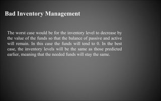 Bad Inventory Management
The worst case would be for the inventory level to decrease by
the value of the funds so that the balance of passive and active
will remain. In this case the funds will tend to 0. In the best
case, the inventory levels will be the same as those predicted
earlier, meaning that the needed funds will stay the same.

 