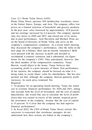 Case 12.1 Home Value Stores (LO2)
Home Value Stores operates 264 membership warehouse stores
in the United States, Europe, and Asia. The company offers low
prices on a limited selection of household and grocery products.
In the past year, sales increased by approximately 10.8 percent
and net earnings increased by 6.4 percent. The company opened
only two stores in 2020 and 2021 and closed one of its stores
due to poor performance. Jack Davidson and Michael Prine are
on the board of directors of Home Value and serve on the
company’s compensation committee. At a recent lunch meeting,
they discussed the company’s performance. (See the table on the
next page for a balance sheet and an income statement.) Both
were pleased with the increase in profit and decided to
recommend a contract extension and a substantial six-figure
bonus for the company’s CEO. They anticipated, however, that
the third member of the compensation committee, Tanya
Barrett, would object to the bonus. Tanya believes that
accounting profit is a poor measure of future firm performance.
In her opinion, the company should be focused on what it is
doing today to create future value for shareholders. She has also
pointed out that, although the company showed quarterly profit
increases, its stock price remained flat.
Required
1. To prepare for an upcoming board meeting, Tanya has asked
you to evaluate financial performance for 2020 and 2021, taking
into account both the level of investment and the cost of capital.
Specifically, she would like you to calculate the level of profit
(loss) that was earned in excess of the amount required given
the investment in the company. Assume that the cost of capital
is 15 percent. Is it clear that the company has had superior
financial performance?
2. In fiscal 2022, the CEO of Home Value Stores retired. His
successor is concerned that warehouse managers do not
understand how their actions are linked to the company’s
 